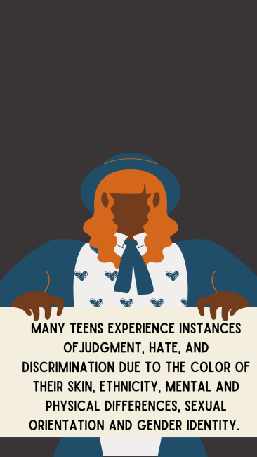 Many teens experience instances of judgment, hate, and discrimination due to the color of their skin, ethnicity, mental and physical differences, sexual orientation and gender identity. 